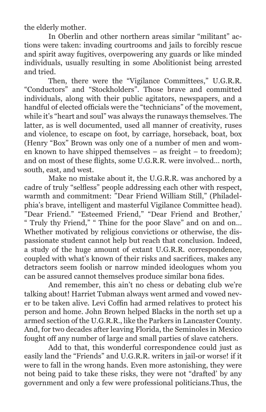 the elderly mother,  In Oberlin and other northern areas similar “militant” ac- tions were taken: invading courtrooms and jails to forcibly rescue and spirit away fugitives, overpowering any guards or like minded individuals, usually resulting in some Abolitionist being arrested and tried.  ‘Then, there were the “Vigilance Committees,” U.G.RR. “Conductors” and “Stockholders”. Those brave and committed individuals, along with their public agitators, newspapers, and a ‘handful of elected officials were the “technicians” of the movement, whileit’s “heart and soul” was always the runaways themselves. The latter, as is well documented, used all manner of creativity, ruses and violence, to escape on foot, by carriage, horseback, boat, box (Henry “Box” Brown was only one of a number of men and wom- en known to have shipped themselves — as freight - to freedom); and on most of these flights, some U.G.R.R. were involved... north, south, cast, and west.  Make no mistake about it, the U.G.R.R. was anchored by a cadre of truly “selfless” people addressing each other with respect, warmth and commitment: *Dear Friend William Still,” (Philadel- phia’s brave, intelligent and masterful Vigilance Committee head) *Dear Friend.” “Esteemed Friend,” “Dear Friend and Brother, ““Truly thy Friend,” * Thine for the poor Slave” and on and on. Whether motivated by religious convictions or otherwise, the di passionate student cannot help but reach that conclusion. Indeed, a study of the huge amount of extant U.G.RR. correspondence, coupled with what’s known of their risks and sacrifices, makes any detractors seem foolish or narrow minded ideologues whom you can be assured cannot themselves produce similar bona fides.  And remember, this ain’t no chess or debating club we’re talking about! Harriet Tubman always went armed and vowed nev- er to be taken alive. Levi Coffin had armed relatives to protect his person and home. John Brown helped Blacks in the north set up a armed section of the U.G.R.R., like the Parkers in Lancaster County. And, for two decades after leaving Florida, the Seminoles in Mexico fought off any number of large and small parties of slave catchers.  Add to that, this wonderful correspondence could just a casily land the “Friends” and U.G.R.R. writers in jail-or worse if it were to fall in the wrong hands. Even more astonishing, they were not being paid to take these risks, they were not “drafted’ by any government and only a few were professional politicians.Thus, the  